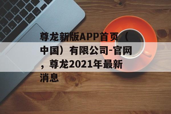 尊龙新版APP首页（中国）有限公司-官网，尊龙2021年最新消息